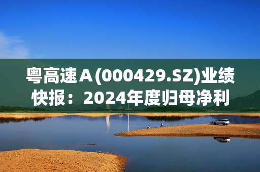 粤高速Ａ(000429.SZ)业绩快报：2024年度归母净利润15.62亿元 同比减少4.39%