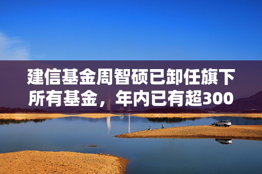 建信基金周智硕已卸任旗下所有基金，年内已有超300只基金发生基金经理变更