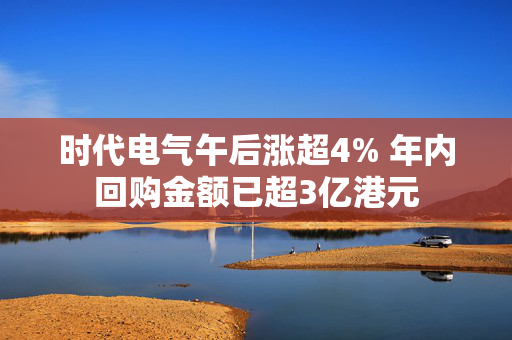 时代电气午后涨超4% 年内回购金额已超3亿港元