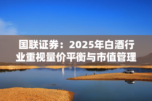 国联证券：2025年白酒行业重视量价平衡与市值管理