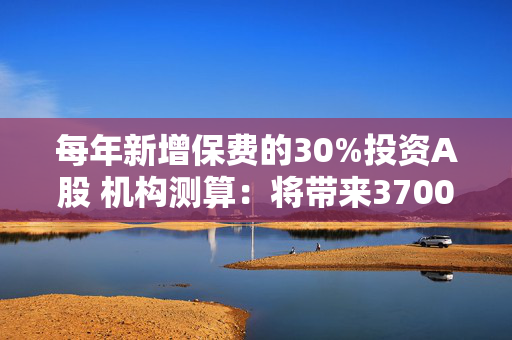 每年新增保费的30%投资A股 机构测算：将带来3700亿至8300亿增量资金