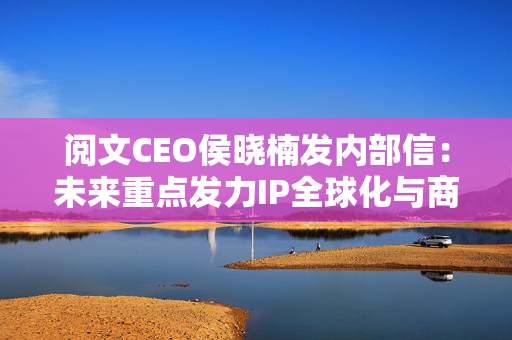 阅文CEO侯晓楠发内部信：未来重点发力IP全球化与商业化