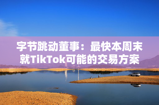 字节跳动董事：最快本周末就TikTok可能的交易方案进行谈判