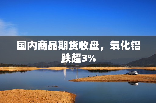 国内商品期货收盘，氧化铝跌超3%