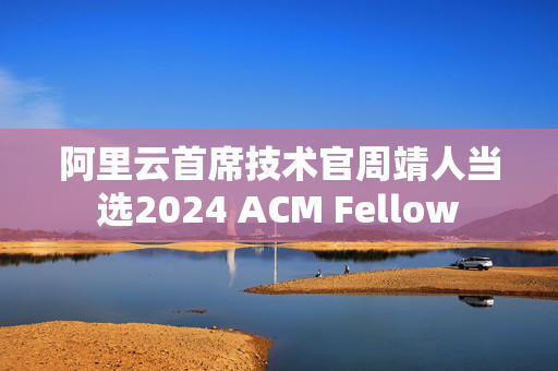 阿里云首席技术官周靖人当选2024 ACM Fellow