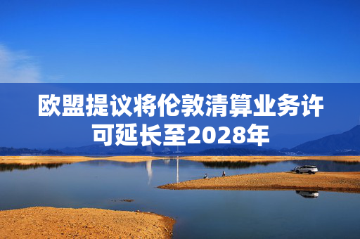 欧盟提议将伦敦清算业务许可延长至2028年