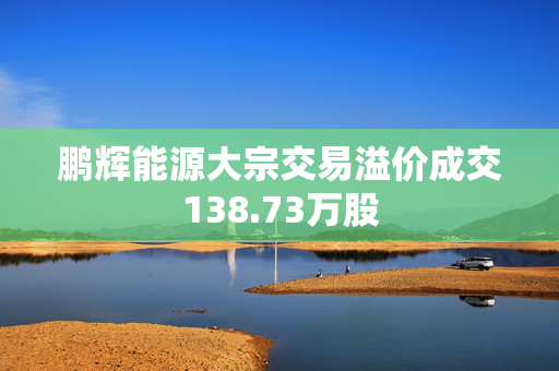 鹏辉能源大宗交易溢价成交138.73万股