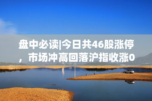 盘中必读|今日共46股涨停，市场冲高回落沪指收涨0.51%，金融、AI概念股领涨