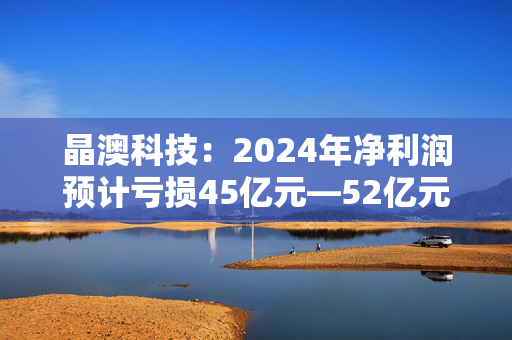 晶澳科技：2024年净利润预计亏损45亿元―52亿元