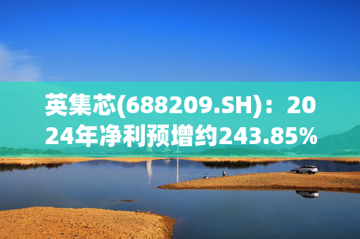 英集芯(688209.SH)：2024年净利预增约243.85%至393.64%