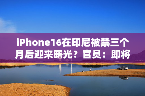 iPhone16在印尼被禁三个月后迎来曙光？官员：即将与苹果达成协议