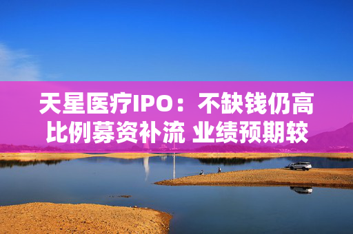 天星医疗IPO：不缺钱仍高比例募资补流 业绩预期较弱 集采渠道补差价影响或仍待释放