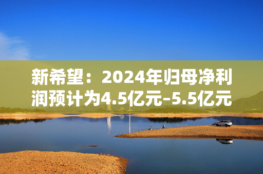 新希望：2024年归母净利润预计为4.5亿元–5.5亿元