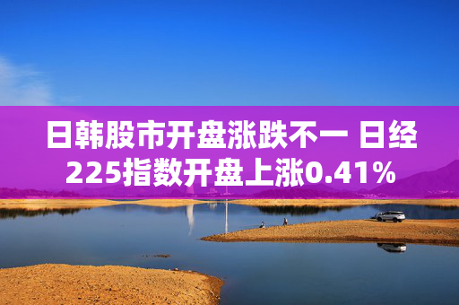 日韩股市开盘涨跌不一 日经225指数开盘上涨0.41%