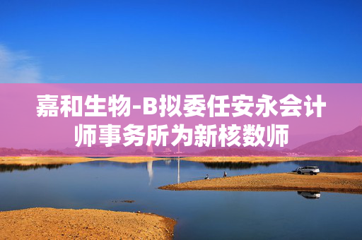 嘉和生物-B拟委任安永会计师事务所为新核数师