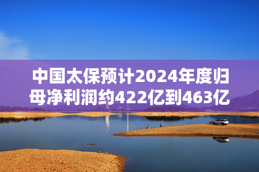 中国太保预计2024年度归母净利润约422亿到463亿元 同比增加约55%到70%