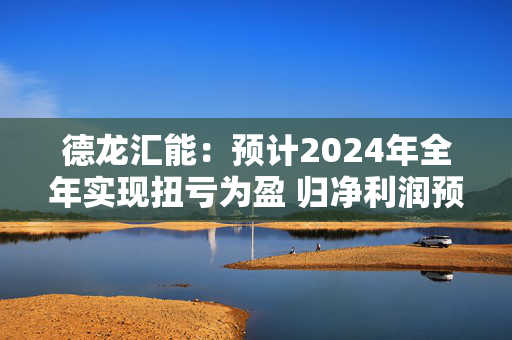 德龙汇能：预计2024年全年实现扭亏为盈 归净利润预计在3000万元至4380万元之间