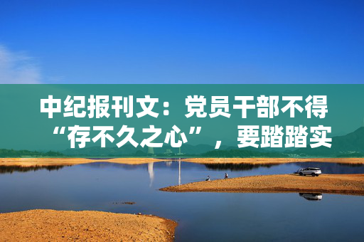 中纪报刊文：党员干部不得“存不久之心”，要踏踏实实干到底