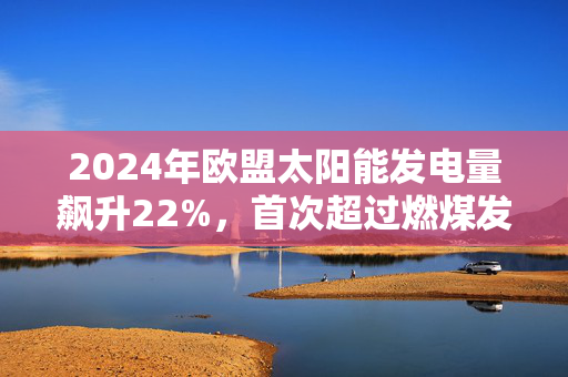 2024年欧盟太阳能发电量飙升22%，首次超过燃煤发电