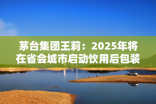 茅台集团王莉：2025年将在省会城市启动饮用后包装物回收资源化利用