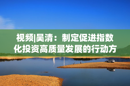 视频|吴清：制定促进指数化投资高质量发展的行动方案 实施股票ETF快速注册