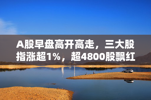 A股早盘高开高走，三大股指涨超1%，超4800股飘红