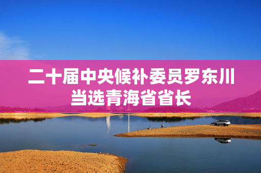 二十届中央候补委员罗东川当选青海省省长