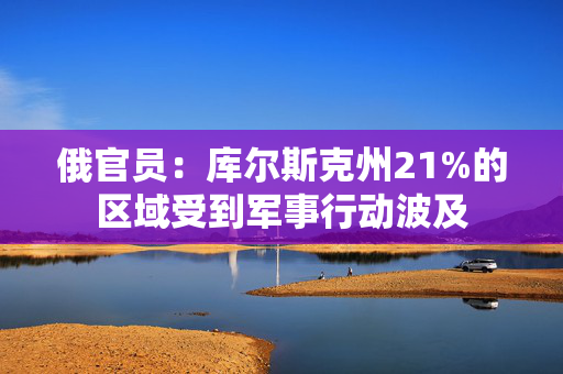 俄官员：库尔斯克州21%的区域受到军事行动波及