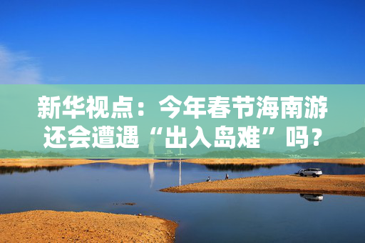 新华视点：今年春节海南游还会遭遇“出入岛难”吗？