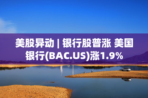 美股异动 | 银行股普涨 美国银行(BAC.US)涨1.9%