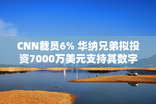 CNN裁员6% 华纳兄弟拟投资7000万美元支持其数字化转型