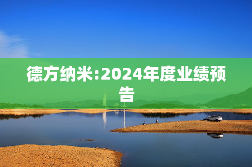 德方纳米:2024年度业绩预告