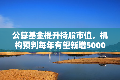 公募基金提升持股市值，机构预判每年有望新增5000亿