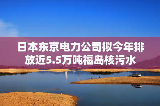 日本东京电力公司拟今年排放近5.5万吨福岛核污水