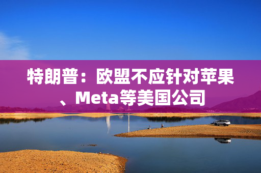 特朗普：欧盟不应针对苹果、Meta等美国公司