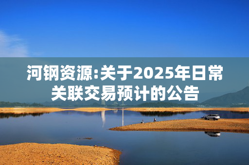 河钢资源:关于2025年日常关联交易预计的公告