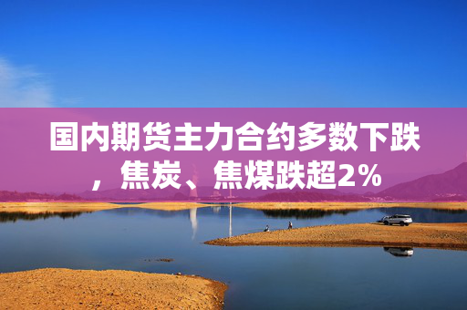 国内期货主力合约多数下跌，焦炭、焦煤跌超2%