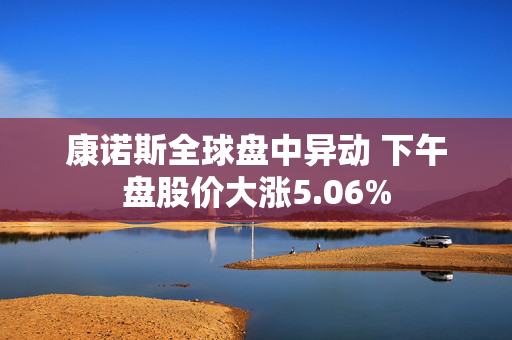 康诺斯全球盘中异动 下午盘股价大涨5.06%