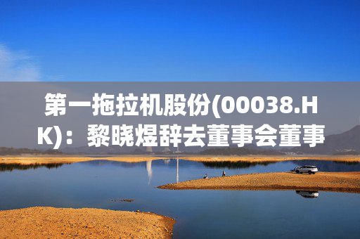 第一拖拉机股份(00038.HK)：黎晓煜辞去董事会董事、董事长等职务