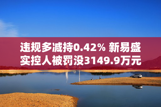 违规多减持0.42% 新易盛实控人被罚没3149.9万元