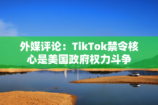 外媒评论：TikTok禁令核心是美国政府权力斗争