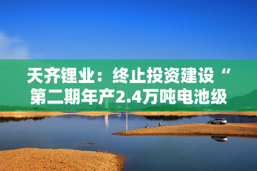 天齐锂业：终止投资建设“第二期年产2.4万吨电池级单水氢氧化锂项目”