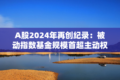 A股2024年再创纪录：被动指数基金规模首超主动权益基金