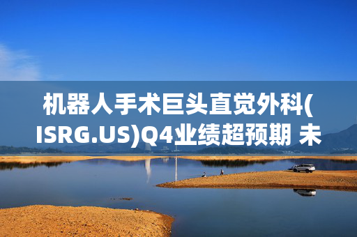 机器人手术巨头直觉外科(ISRG.US)Q4业绩超预期 未来指引倾向保守低于预期