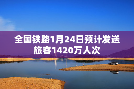 全国铁路1月24日预计发送旅客1420万人次