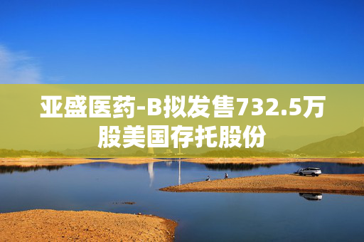 亚盛医药-B拟发售732.5万股美国存托股份