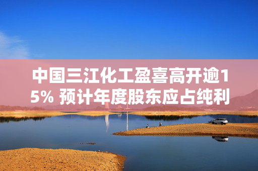 中国三江化工盈喜高开逾15% 预计年度股东应占纯利约4.5亿至5.5亿元