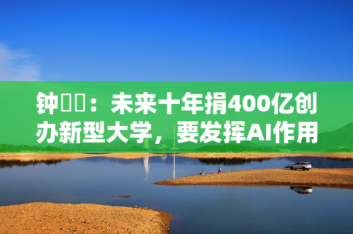 钟睒睒：未来十年捐400亿创办新型大学，要发挥AI作用保持市场竞争力