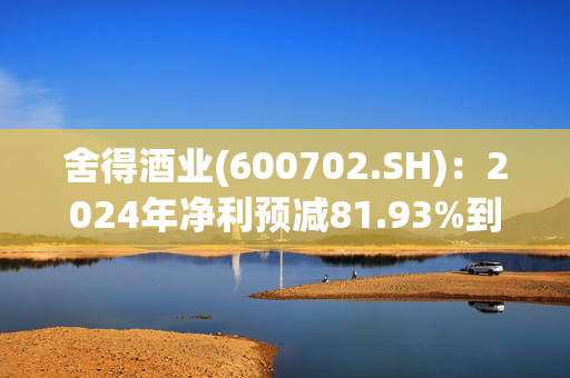 舍得酒业(600702.SH)：2024年净利预减81.93%到76.29%