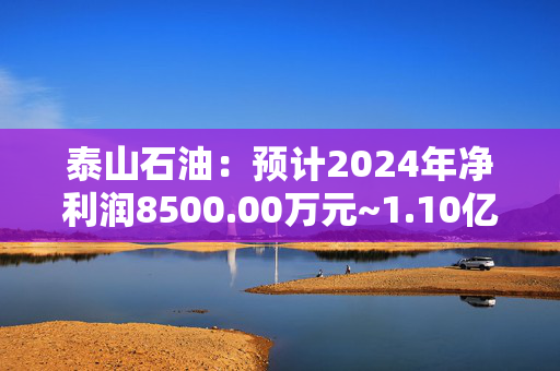 泰山石油：预计2024年净利润8500.00万元~1.10亿元 同比增144.00%~215.00%